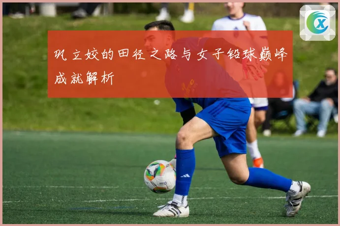 巩立姣的田径之路与女子铅球巅峰成就解析