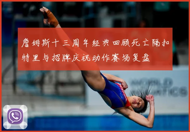 詹姆斯十三周年经典回顾死亡隔扣特里与招牌庆祝动作赛场复盘