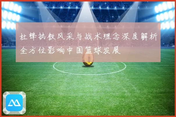 杜锋执教风采与战术理念深度解析全方位影响中国篮球发展