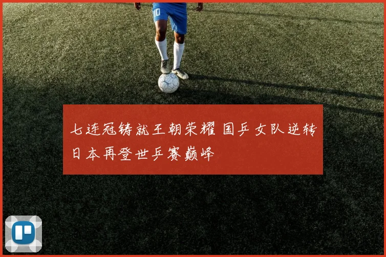七连冠铸就王朝荣耀 国乒女队逆转日本再登世乒赛巅峰