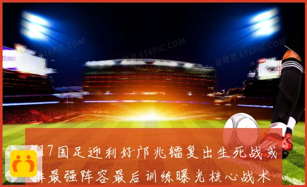 U17国足迎利好邝兆镭复出生死战或排最强阵容最后训练曝光核心战术揭秘