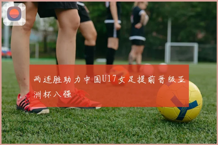 两连胜助力中国U17女足提前晋级亚洲杯八强