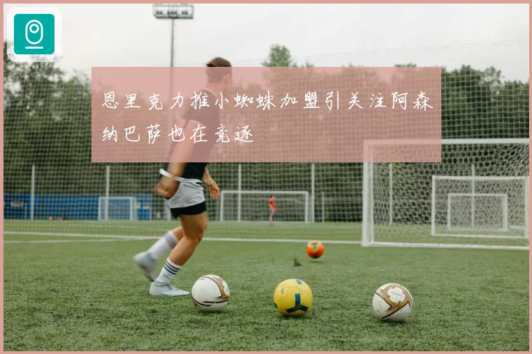 恩里克力推小蜘蛛加盟引关注阿森纳巴萨也在竞逐