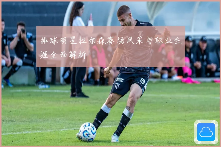 排球明星拉尔森赛场风采与职业生涯全面解析