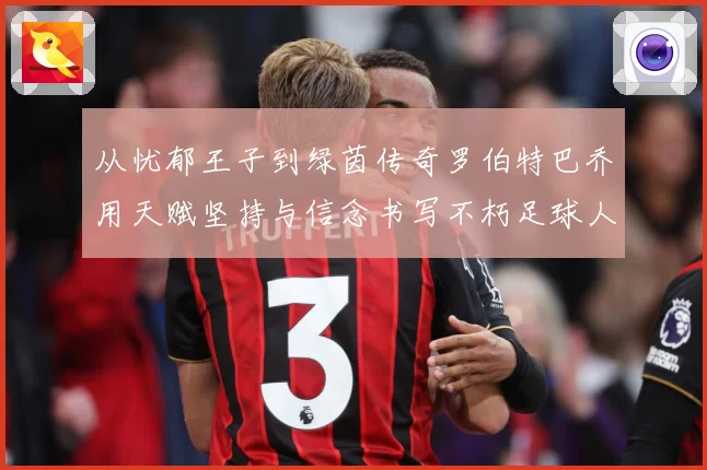 从忧郁王子到绿茵传奇罗伯特巴乔用天赋坚持与信念书写不朽足球人生
