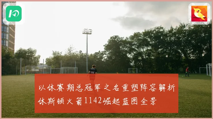 以休赛期总冠军之名重塑阵容解析休斯顿火箭1142崛起蓝图全景