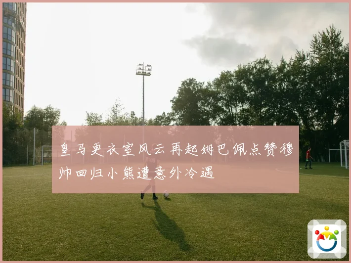 皇马更衣室风云再起姆巴佩点赞穆帅回归小熊遭意外冷遇