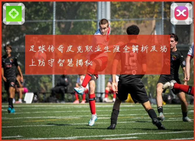 足球传奇皮克职业生涯全解析及场上防守智慧揭秘