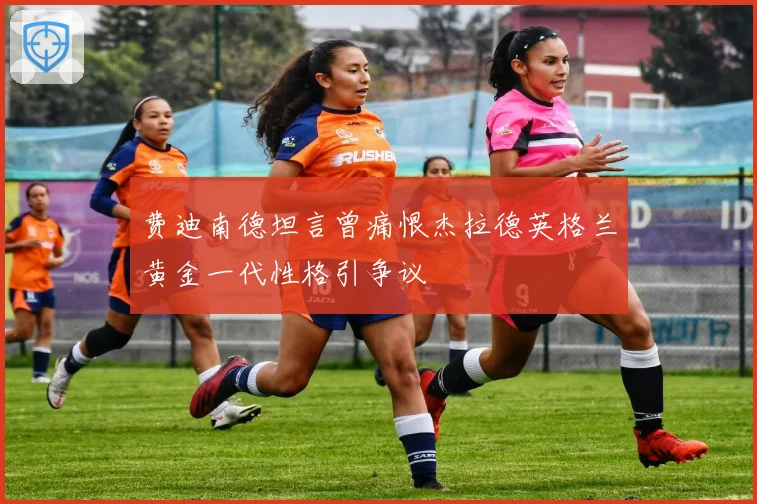 费迪南德坦言曾痛恨杰拉德英格兰黄金一代性格引争议