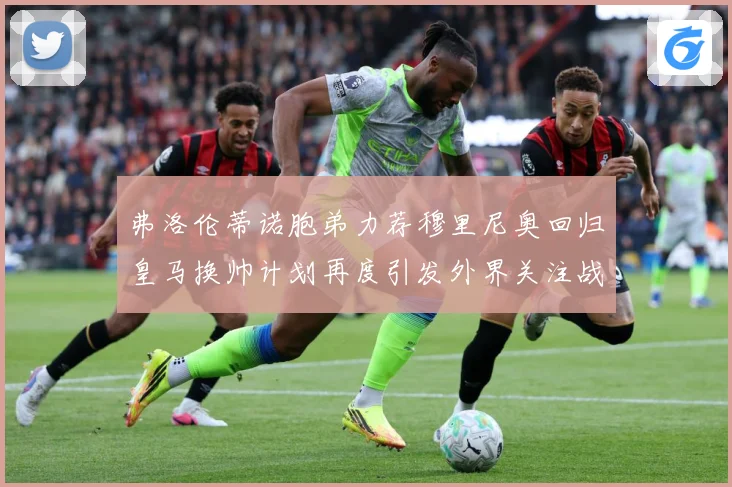 弗洛伦蒂诺胞弟力荐穆里尼奥回归皇马换帅计划再度引发外界关注战术观察