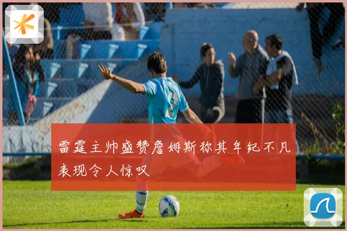 雷霆主帅盛赞詹姆斯称其年纪不凡表现令人惊叹