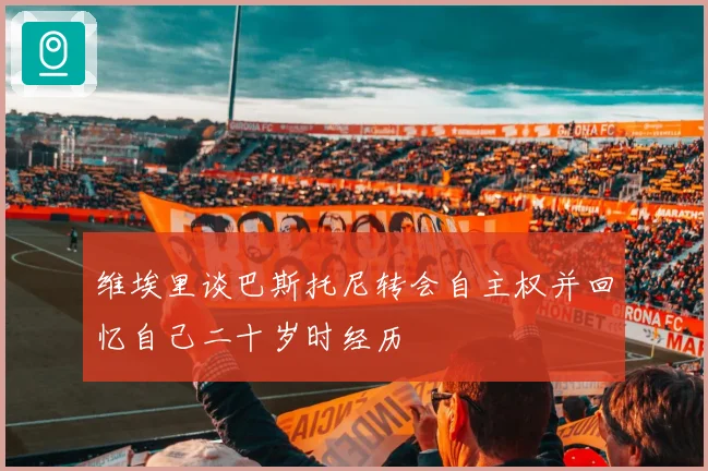 维埃里谈巴斯托尼转会自主权并回忆自己二十岁时经历
