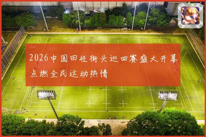 2026中国田径街头巡回赛盛大开幕点燃全民运动热情