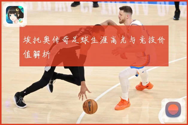 埃托奥传奇足球生涯高光与竞技价值解析