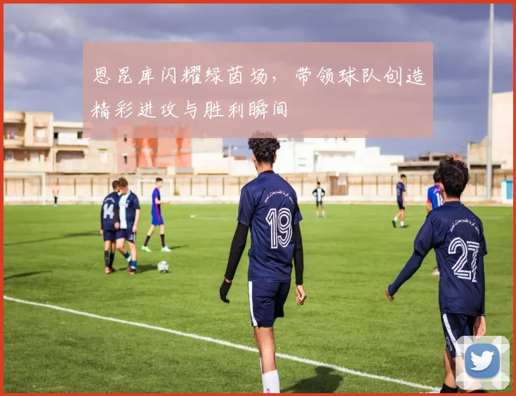 恩昆库闪耀绿茵场，带领球队创造精彩进攻与胜利瞬间