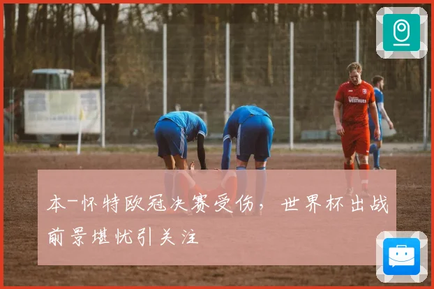 本-怀特欧冠决赛受伤，世界杯出战前景堪忧引关注
