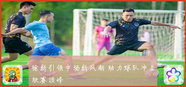 徐新引领中场新风潮 助力球队冲击联赛顶峰