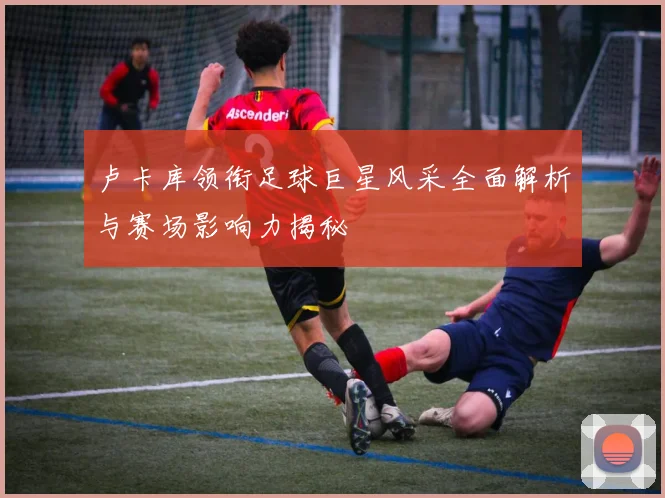 卢卡库领衔足球巨星风采全面解析与赛场影响力揭秘