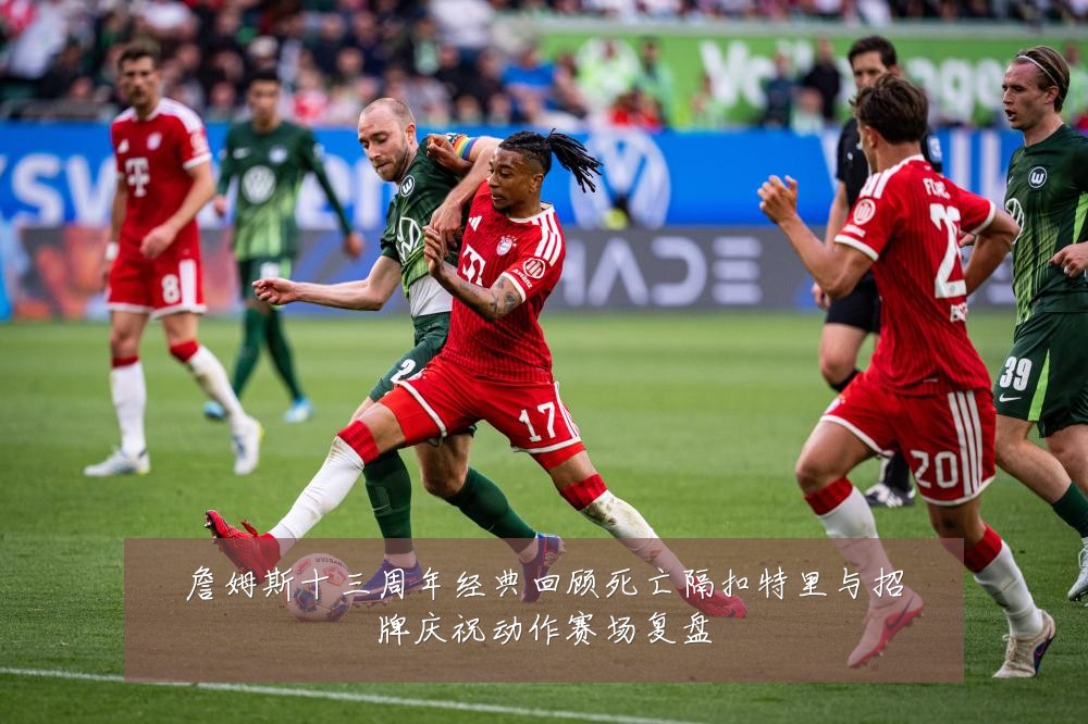 詹姆斯十三周年经典回顾死亡隔扣特里与招牌庆祝动作赛场复盘